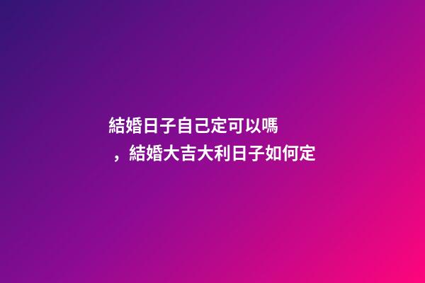 結婚日子自己定可以嗎，結婚大吉大利日子如何定